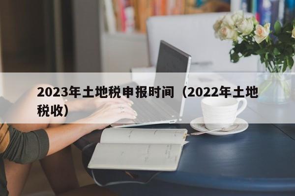 2023年土地税申报时间（2022年土地税收）