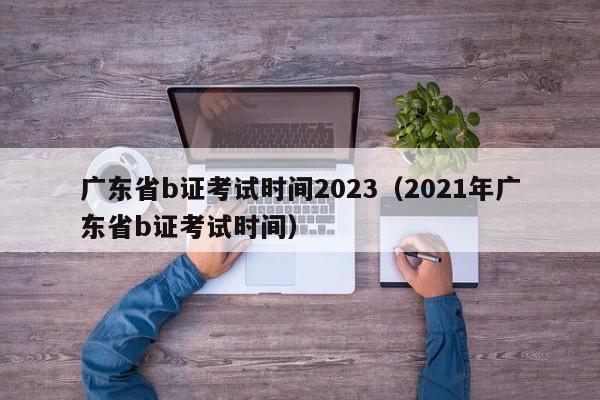 广东省b证考试时间2023（2021年广东省b证考试时间）
