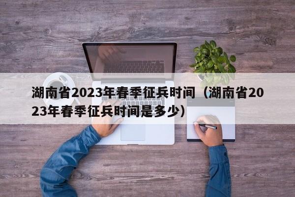 湖南省2023年春季征兵时间（湖南省2023年春季征兵时间是多少）