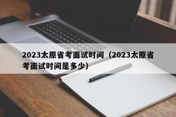 2023太原省考面试时间（2023太原省考面试时间是多少）