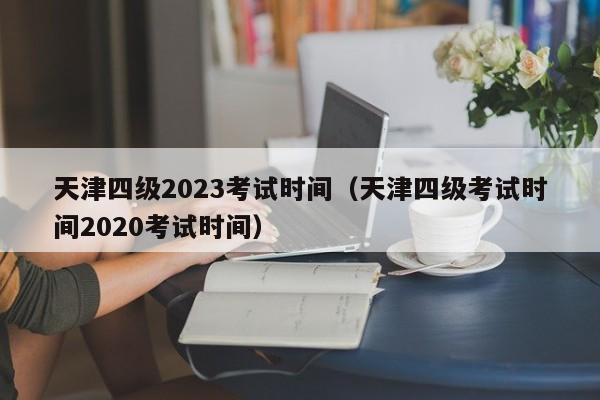 天津四级2023考试时间（天津四级考试时间2020考试时间）